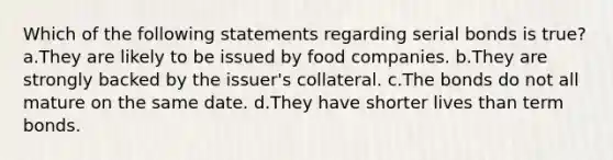 Which of the following statements regarding serial bonds is true? a.They are likely to be issued by food companies. b.They are strongly backed by the issuer's collateral. c.The bonds do not all mature on the same date. d.They have shorter lives than term bonds.
