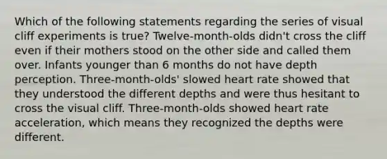 Which of the following statements regarding the series of visual cliff experiments is true? Twelve-month-olds didn't cross the cliff even if their mothers stood on the other side and called them over. Infants younger than 6 months do not have depth perception. Three-month-olds' slowed heart rate showed that they understood the different depths and were thus hesitant to cross the visual cliff. Three-month-olds showed heart rate acceleration, which means they recognized the depths were different.