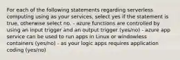 For each of the following statements regarding serverless computing using as your services, select yes if the statement is true, otherwise select no. - azure functions are controlled by using an input trigger and an output trigger (yes/no) - azure app service can be used to run apps in Linux or windowless containers (yes/no) - as your logic apps requires application coding (yes/no)