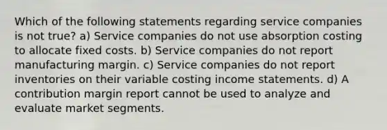 Which of the following statements regarding service companies is not true? a) Service companies do not use absorption costing to allocate fixed costs. b) Service companies do not report manufacturing margin. c) Service companies do not report inventories on their variable costing income statements. d) A contribution margin report cannot be used to analyze and evaluate market segments.