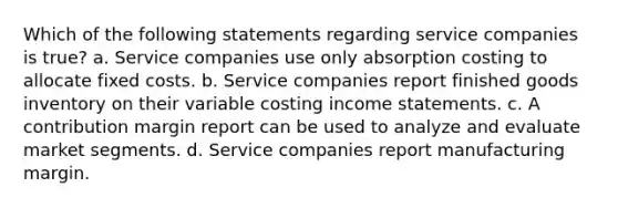 Which of the following statements regarding service companies is true? a. Service companies use only absorption costing to allocate fixed costs. b. Service companies report finished goods inventory on their variable costing income statements. c. A contribution margin report can be used to analyze and evaluate market segments. d. Service companies report manufacturing margin.