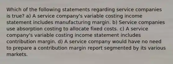 Which of the following statements regarding service companies is true? a) A service company's variable costing <a href='https://www.questionai.com/knowledge/kCPMsnOwdm-income-statement' class='anchor-knowledge'>income statement</a> includes manufacturing margin. b) Service companies use absorption costing to allocate fixed costs. c) A service company's variable costing income statement includes contribution margin. d) A service company would have no need to prepare a contribution margin report segmented by its various markets.