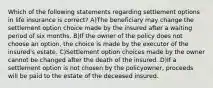 Which of the following statements regarding settlement options in life insurance is correct? A)The beneficiary may change the settlement option choice made by the insured after a waiting period of six months. B)If the owner of the policy does not choose an option, the choice is made by the executor of the insured's estate. C)Settlement option choices made by the owner cannot be changed after the death of the insured. D)If a settlement option is not chosen by the policyowner, proceeds will be paid to the estate of the deceased insured.