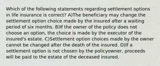 Which of the following statements regarding settlement options in life insurance is correct? A)The beneficiary may change the settlement option choice made by the insured after a waiting period of six months. B)If the owner of the policy does not choose an option, the choice is made by the executor of the insured's estate. C)Settlement option choices made by the owner cannot be changed after the death of the insured. D)If a settlement option is not chosen by the policyowner, proceeds will be paid to the estate of the deceased insured.