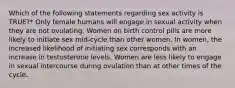 Which of the following statements regarding sex activity is TRUE?* Only female humans will engage in sexual activity when they are not ovulating. Women on birth control pills are more likely to initiate sex mid-cycle than other women. In women, the increased likelihood of initiating sex corresponds with an increase in testosterone levels. Women are less likely to engage in sexual intercourse during ovulation than at other times of the cycle.