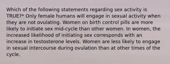 Which of the following statements regarding sex activity is TRUE?* Only female humans will engage in sexual activity when they are not ovulating. Women on birth control pills are more likely to initiate sex mid-cycle than other women. In women, the increased likelihood of initiating sex corresponds with an increase in testosterone levels. Women are less likely to engage in sexual intercourse during ovulation than at other times of the cycle.