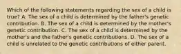 Which of the following statements regarding the sex of a child is true? A. The sex of a child is determined by the father's genetic contribution. B. The sex of a child is determined by the mother's genetic contribution. C. The sex of a child is determined by the mother's and the father's genetic contributions. D. The sex of a child is unrelated to the genetic contributions of either parent.