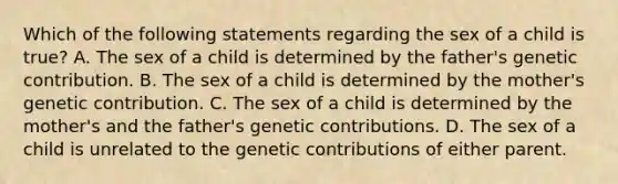 Which of the following statements regarding the sex of a child is true? A. The sex of a child is determined by the father's genetic contribution. B. The sex of a child is determined by the mother's genetic contribution. C. The sex of a child is determined by the mother's and the father's genetic contributions. D. The sex of a child is unrelated to the genetic contributions of either parent.