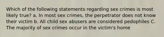 Which of the following statements regarding sex crimes is most likely true? a. In most sex crimes, the perpetrator does not know their victim b. All child sex abusers are considered pedophiles C. The majority of sex crimes occur in the victim's home