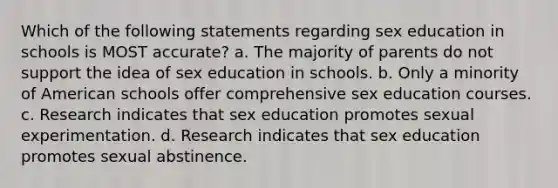 Which of the following statements regarding sex education in schools is MOST accurate? a. The majority of parents do not support the idea of sex education in schools. b. Only a minority of American schools offer comprehensive sex education courses. c. Research indicates that sex education promotes sexual experimentation. d. Research indicates that sex education promotes sexual abstinence.