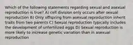 Which of the following statements regarding sexual and asexual reproduction is true? A) cell division only occurs after sexual reproduction B) Only offspring from asexual reproduction inherit traits from two parents C) Sexual reproduction typically includes the development of unfertilized eggs D) Sexual reproduction is more likely to increase genetic variation than in asexual reproduction