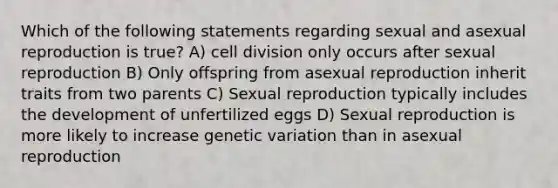 Which of the following statements regarding sexual and asexual reproduction is true? A) cell division only occurs after sexual reproduction B) Only offspring from asexual reproduction inherit traits from two parents C) Sexual reproduction typically includes the development of unfertilized eggs D) Sexual reproduction is more likely to increase genetic variation than in asexual reproduction