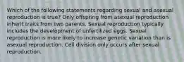 Which of the following statements regarding sexual and asexual reproduction is true? Only offspring from asexual reproduction inherit traits from two parents. Sexual reproduction typically includes the development of unfertilized eggs. Sexual reproduction is more likely to increase genetic variation than is asexual reproduction. Cell division only occurs after sexual reproduction.