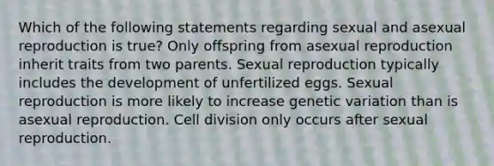 Which of the following statements regarding sexual and asexual reproduction is true? Only offspring from asexual reproduction inherit traits from two parents. Sexual reproduction typically includes the development of unfertilized eggs. Sexual reproduction is more likely to increase genetic variation than is asexual reproduction. Cell division only occurs after sexual reproduction.