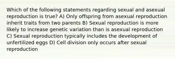 Which of the following statements regarding sexual and asexual reproduction is true? A) Only offspring from asexual reproduction inherit traits from two parents B) Sexual reproduction is more likely to increase genetic variation than is asexual reproduction C) Sexual reproduction typically includes the development of unfertilized eggs D) Cell division only occurs after sexual reproduction