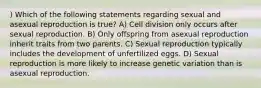 ) Which of the following statements regarding sexual and asexual reproduction is true? A) Cell division only occurs after sexual reproduction. B) Only offspring from asexual reproduction inherit traits from two parents. C) Sexual reproduction typically includes the development of unfertilized eggs. D) Sexual reproduction is more likely to increase genetic variation than is asexual reproduction.