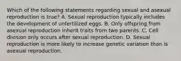 Which of the following statements regarding sexual and asexual reproduction is true? A. Sexual reproduction typically includes the development of unfertilized eggs. B. Only offspring from asexual reproduction inherit traits from two parents. C. Cell division only occurs after sexual reproduction. D. Sexual reproduction is more likely to increase genetic variation than is asexual reproduction.