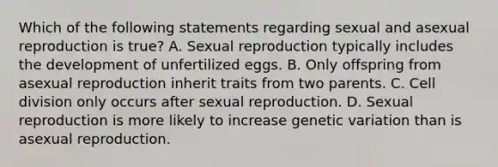 Which of the following statements regarding sexual and asexual reproduction is true? A. Sexual reproduction typically includes the development of unfertilized eggs. B. Only offspring from asexual reproduction inherit traits from two parents. C. Cell division only occurs after sexual reproduction. D. Sexual reproduction is more likely to increase genetic variation than is asexual reproduction.