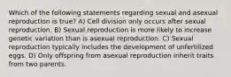 Which of the following statements regarding sexual and asexual reproduction is true? A) Cell division only occurs after sexual reproduction. B) Sexual reproduction is more likely to increase genetic variation than is asexual reproduction. C) Sexual reproduction typically includes the development of unfertilized eggs. D) Only offspring from asexual reproduction inherit traits from two parents.