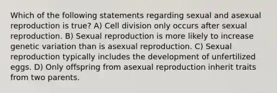 Which of the following statements regarding sexual and asexual reproduction is true? A) Cell division only occurs after sexual reproduction. B) Sexual reproduction is more likely to increase genetic variation than is asexual reproduction. C) Sexual reproduction typically includes the development of unfertilized eggs. D) Only offspring from asexual reproduction inherit traits from two parents.