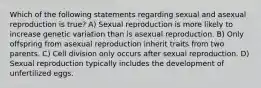 Which of the following statements regarding sexual and asexual reproduction is true? A) Sexual reproduction is more likely to increase genetic variation than is asexual reproduction. B) Only offspring from asexual reproduction inherit traits from two parents. C) Cell division only occurs after sexual reproduction. D) Sexual reproduction typically includes the development of unfertilized eggs.