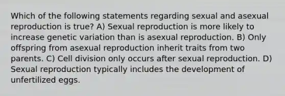 Which of the following statements regarding sexual and asexual reproduction is true? A) Sexual reproduction is more likely to increase genetic variation than is asexual reproduction. B) Only offspring from asexual reproduction inherit traits from two parents. C) Cell division only occurs after sexual reproduction. D) Sexual reproduction typically includes the development of unfertilized eggs.