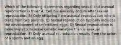 Which of the following statements regarding sexual and asexual reproduction is true? A) Cell division only occurs after sexual reproduction. B) Only offspring from asexual reproduction inherit traits from two parents. C) Sexual reproduction typically includes the development of unfertilized eggs. D) Sexual reproduction is more likely to increase genetic variation than is asexual reproduction. E) Only asexual reproduction results from the union of a sperm and an egg.