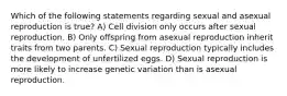 Which of the following statements regarding sexual and asexual reproduction is true? A) Cell division only occurs after sexual reproduction. B) Only offspring from asexual reproduction inherit traits from two parents. C) Sexual reproduction typically includes the development of unfertilized eggs. D) Sexual reproduction is more likely to increase genetic variation than is asexual reproduction.