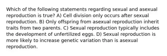 Which of the following statements regarding sexual and asexual reproduction is true? A) Cell division only occurs after sexual reproduction. B) Only offspring from asexual reproduction inherit traits from two parents. C) Sexual reproduction typically includes the development of unfertilized eggs. D) Sexual reproduction is more likely to increase genetic variation than is asexual reproduction.