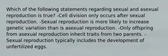 Which of the following statements regarding sexual and asexual reproduction is true? -<a href='https://www.questionai.com/knowledge/kjHVAH8Me4-cell-division' class='anchor-knowledge'>cell division</a> only occurs after sexual reproduction. -Sexual reproduction is more likely to increase genetic variation than is asexual reproduction. -Only offspring from asexual reproduction inherit traits from two parents. -Sexual reproduction typically includes the development of unfertilized eggs.