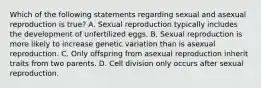 Which of the following statements regarding sexual and asexual reproduction is true? A. Sexual reproduction typically includes the development of unfertilized eggs. B. Sexual reproduction is more likely to increase genetic variation than is asexual reproduction. C. Only offspring from asexual reproduction inherit traits from two parents. D. Cell division only occurs after sexual reproduction.