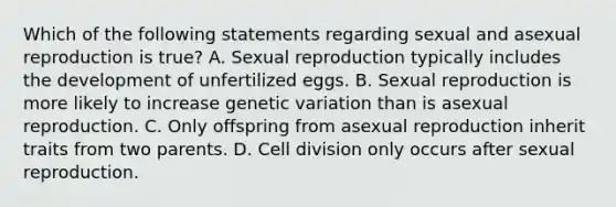 Which of the following statements regarding sexual and asexual reproduction is true? A. Sexual reproduction typically includes the development of unfertilized eggs. B. Sexual reproduction is more likely to increase genetic variation than is asexual reproduction. C. Only offspring from asexual reproduction inherit traits from two parents. D. Cell division only occurs after sexual reproduction.