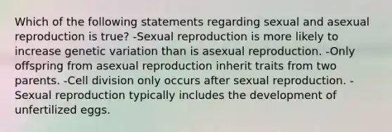 Which of the following statements regarding sexual and asexual reproduction is true? -Sexual reproduction is more likely to increase genetic variation than is asexual reproduction. -Only offspring from asexual reproduction inherit traits from two parents. -Cell division only occurs after sexual reproduction. -Sexual reproduction typically includes the development of unfertilized eggs.