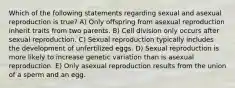 Which of the following statements regarding sexual and asexual reproduction is true? A) Only offspring from asexual reproduction inherit traits from two parents. B) Cell division only occurs after sexual reproduction. C) Sexual reproduction typically includes the development of unfertilized eggs. D) Sexual reproduction is more likely to increase genetic variation than is asexual reproduction. E) Only asexual reproduction results from the union of a sperm and an egg.