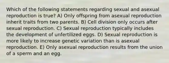 Which of the following statements regarding sexual and asexual reproduction is true? A) Only offspring from asexual reproduction inherit traits from two parents. B) Cell division only occurs after sexual reproduction. C) Sexual reproduction typically includes the development of unfertilized eggs. D) Sexual reproduction is more likely to increase genetic variation than is asexual reproduction. E) Only asexual reproduction results from the union of a sperm and an egg.