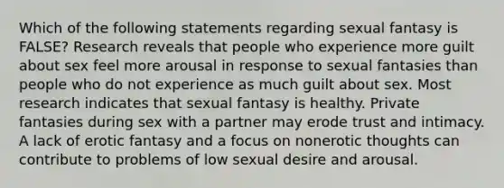 Which of the following statements regarding sexual fantasy is FALSE? Research reveals that people who experience more guilt about sex feel more arousal in response to sexual fantasies than people who do not experience as much guilt about sex. Most research indicates that sexual fantasy is healthy. Private fantasies during sex with a partner may erode trust and intimacy. A lack of erotic fantasy and a focus on nonerotic thoughts can contribute to problems of low sexual desire and arousal.