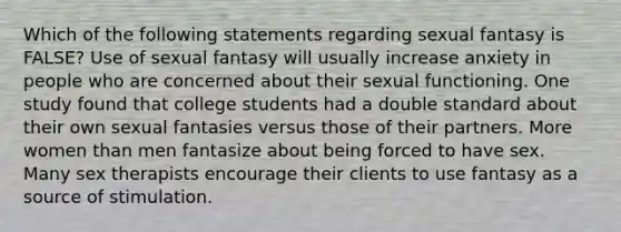 Which of the following statements regarding sexual fantasy is FALSE? Use of sexual fantasy will usually increase anxiety in people who are concerned about their sexual functioning. One study found that college students had a double standard about their own sexual fantasies versus those of their partners. More women than men fantasize about being forced to have sex. Many sex therapists encourage their clients to use fantasy as a source of stimulation.