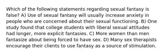 Which of the following statements regarding sexual fantasy is false? A) Use of sexual fantasy will usually increase anxiety in people who are concerned about their sexual functioning. B) One study found that college students with liberal sexual attitudes had longer, more explicit fantasies. C) More women than men fantasize about being forced to have sex. D) Many sex therapists encourage their clients to use fantasy as a source of stimulation.