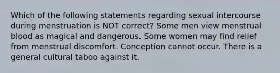 Which of the following statements regarding sexual intercourse during menstruation is NOT correct? Some men view menstrual blood as magical and dangerous. Some women may find relief from menstrual discomfort. Conception cannot occur. There is a general cultural taboo against it.