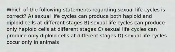 Which of the following statements regarding sexual life cycles is correct? A) sexual life cycles can produce both haploid and diploid cells at different stages B) sexual life cycles can produce only haploid cells at different stages C) sexual life cycles can produce only diploid cells at different stages D) sexual life cycles occur only in animals