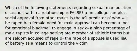 Which of the following statements regarding sexual manipulation or assault within a relationship is FALSE? a- in college samples, social approval from other males is the #1 predictor of who will be raped b- a female need for male approval can become a tool for emotional blackmail to engage in sex c- a high percentage of male rapists in college setting are member of athletic teams but are seldom accused of rape d- the rape of a spouse is used lieu of battery as a means to control the victim