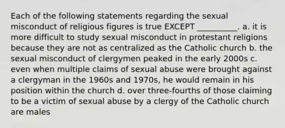 Each of the following statements regarding the sexual misconduct of religious figures is true EXCEPT __________. a. it is more difficult to study sexual misconduct in protestant religions because they are not as centralized as the Catholic church b. the sexual misconduct of clergymen peaked in the early 2000s c. even when multiple claims of sexual abuse were brought against a clergyman in the 1960s and 1970s, he would remain in his position within the church d. over three-fourths of those claiming to be a victim of sexual abuse by a clergy of the Catholic church are males