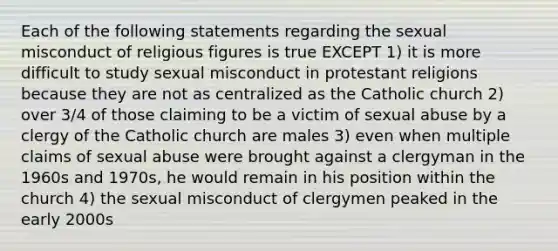 Each of the following statements regarding the sexual misconduct of religious figures is true EXCEPT 1) it is more difficult to study sexual misconduct in protestant religions because they are not as centralized as the Catholic church 2) over 3/4 of those claiming to be a victim of sexual abuse by a clergy of the Catholic church are males 3) even when multiple claims of sexual abuse were brought against a clergyman in the 1960s and 1970s, he would remain in his position within the church 4) the sexual misconduct of clergymen peaked in the early 2000s