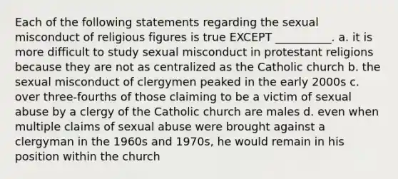 Each of the following statements regarding the sexual misconduct of religious figures is true EXCEPT __________. a. it is more difficult to study sexual misconduct in protestant religions because they are not as centralized as the Catholic church b. the sexual misconduct of clergymen peaked in the early 2000s c. over three-fourths of those claiming to be a victim of sexual abuse by a clergy of the Catholic church are males d. even when multiple claims of sexual abuse were brought against a clergyman in the 1960s and 1970s, he would remain in his position within the church