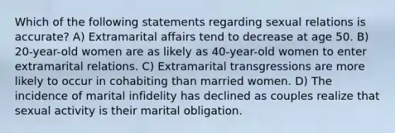 Which of the following statements regarding sexual relations is accurate? A) Extramarital affairs tend to decrease at age 50. B) 20-year-old women are as likely as 40-year-old women to enter extramarital relations. C) Extramarital transgressions are more likely to occur in cohabiting than married women. D) The incidence of marital infidelity has declined as couples realize that sexual activity is their marital obligation.