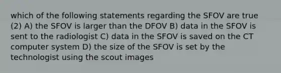 which of the following statements regarding the SFOV are true (2) A) the SFOV is larger than the DFOV B) data in the SFOV is sent to the radiologist C) data in the SFOV is saved on the CT computer system D) the size of the SFOV is set by the technologist using the scout images