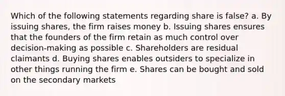 Which of the following statements regarding share is false? a. By issuing shares, the firm raises money b. Issuing shares ensures that the founders of the firm retain as much control over decision-making as possible c. Shareholders are residual claimants d. Buying shares enables outsiders to specialize in other things running the firm e. Shares can be bought and sold on the secondary markets