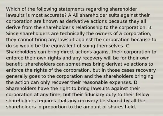 Which of the following statements regarding shareholder lawsuits is most accurate? A All shareholder suits against their corporation are known as derivative actions because they all derive from the shareholder's relationship to the corporation. B Since shareholders are technically the owners of a corporation, they cannot bring any lawsuit against the corporation because to do so would be the equivalent of suing themselves. C Shareholders can bring direct actions against their corporation to enforce their own rights and any recovery will be for their own benefit; shareholders can sometimes bring derivative actions to enforce the rights of the corporation, but in those cases recovery generally goes to the corporation and the shareholders bringing the action can only recover their reasonable expenses. D Shareholders have the right to bring lawsuits against their corporation at any time, but their fiduciary duty to their fellow shareholders requires that any recovery be shared by all the shareholders in proportion to the amount of shares held.