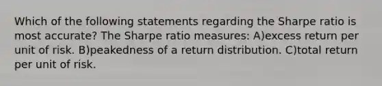 Which of the following statements regarding the Sharpe ratio is most accurate? The Sharpe ratio measures: A)excess return per unit of risk. B)peakedness of a return distribution. C)total return per unit of risk.