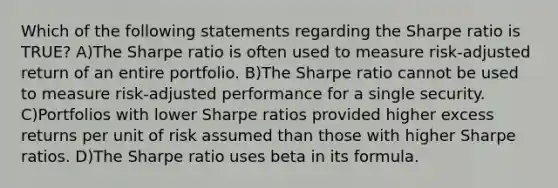 Which of the following statements regarding the Sharpe ratio is TRUE? A)The Sharpe ratio is often used to measure risk-adjusted return of an entire portfolio. B)The Sharpe ratio cannot be used to measure risk-adjusted performance for a single security. C)Portfolios with lower Sharpe ratios provided higher excess returns per unit of risk assumed than those with higher Sharpe ratios. D)The Sharpe ratio uses beta in its formula.